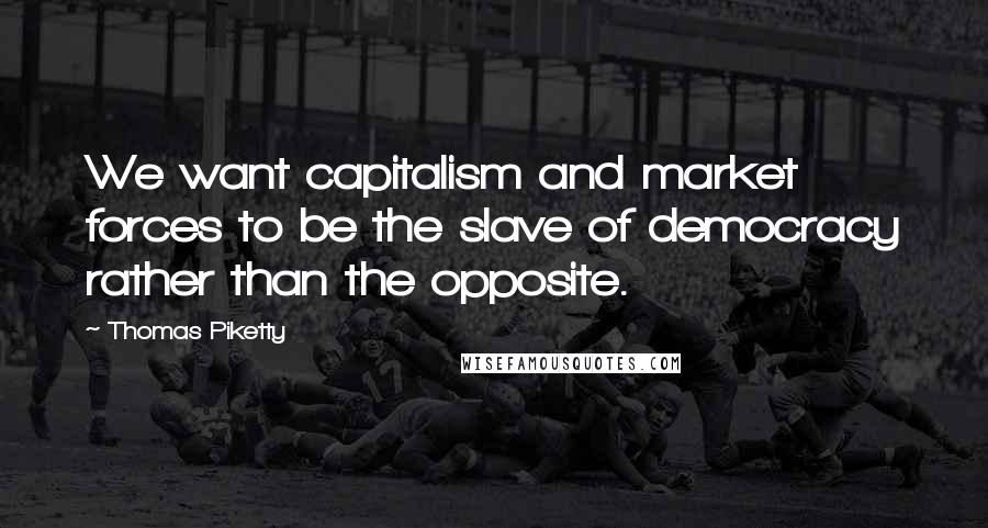 Thomas Piketty Quotes: We want capitalism and market forces to be the slave of democracy rather than the opposite.