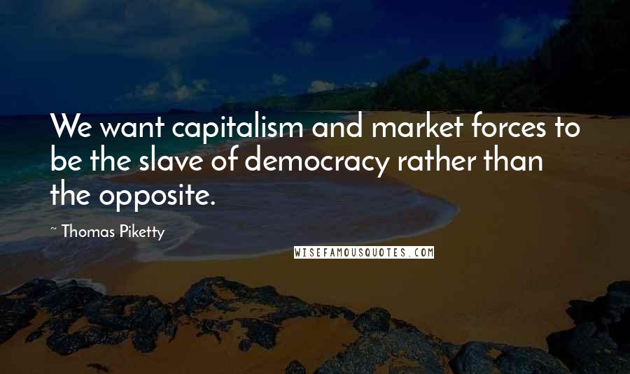 Thomas Piketty Quotes: We want capitalism and market forces to be the slave of democracy rather than the opposite.