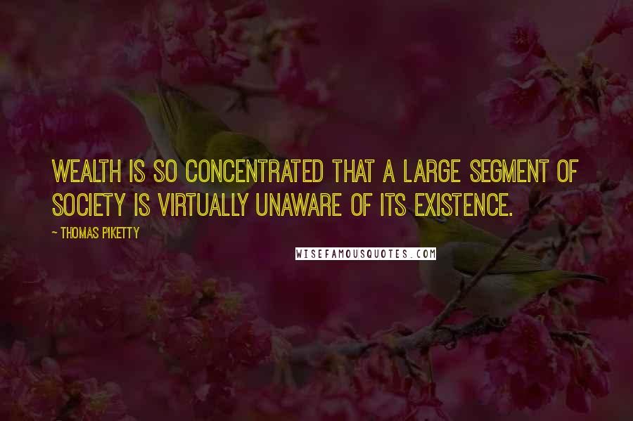 Thomas Piketty Quotes: Wealth is so concentrated that a large segment of society is virtually unaware of its existence.