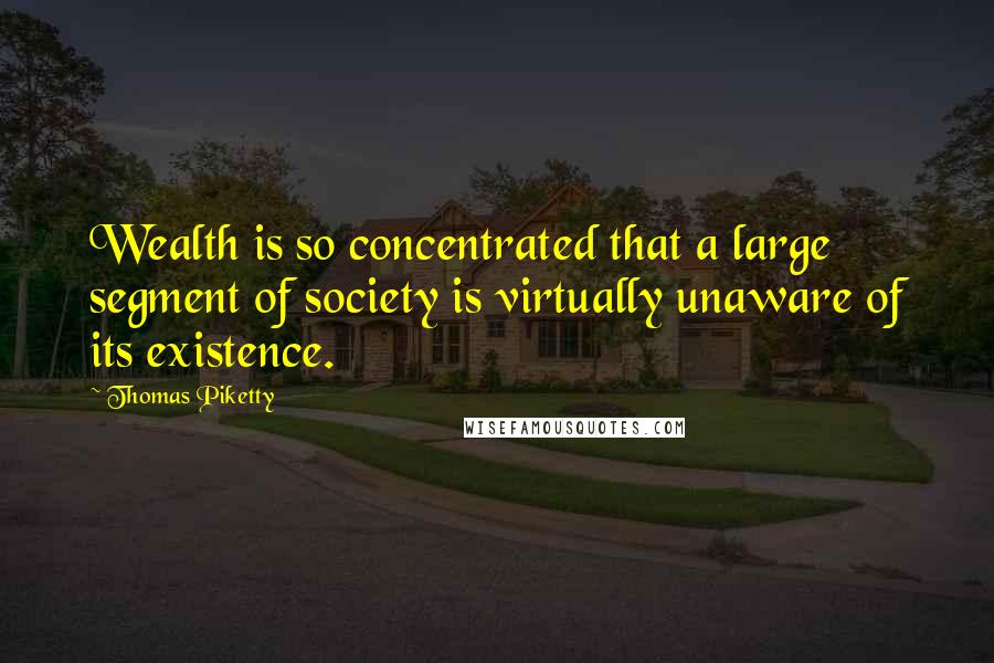 Thomas Piketty Quotes: Wealth is so concentrated that a large segment of society is virtually unaware of its existence.