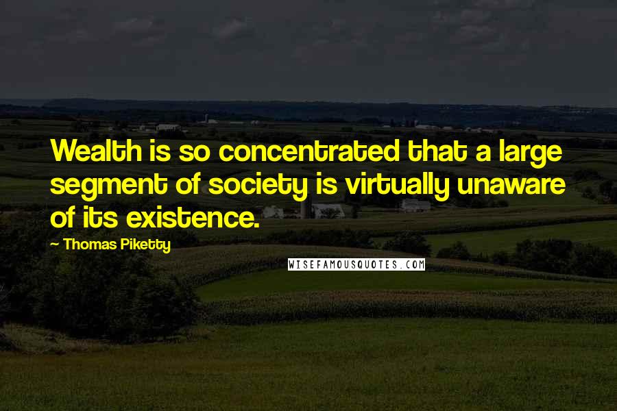 Thomas Piketty Quotes: Wealth is so concentrated that a large segment of society is virtually unaware of its existence.