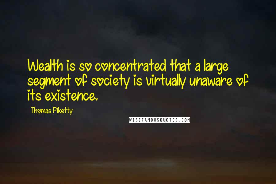 Thomas Piketty Quotes: Wealth is so concentrated that a large segment of society is virtually unaware of its existence.