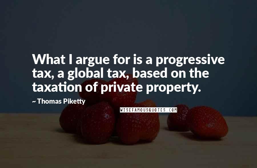 Thomas Piketty Quotes: What I argue for is a progressive tax, a global tax, based on the taxation of private property.