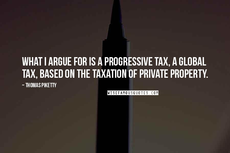 Thomas Piketty Quotes: What I argue for is a progressive tax, a global tax, based on the taxation of private property.