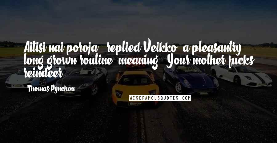 Thomas Pynchon Quotes: Aitisi nai poroja," replied Veikko, a pleasantry long grown routine, meaning, "Your mother fucks reindeer.