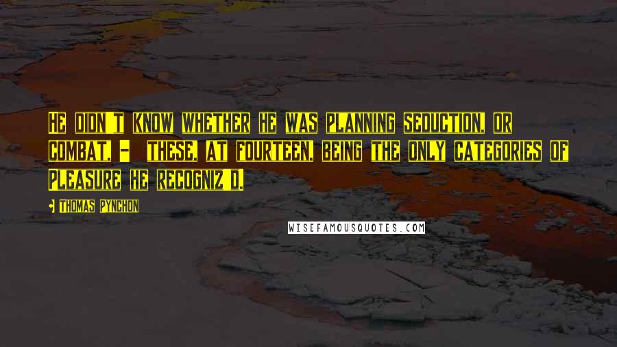 Thomas Pynchon Quotes: He didn't know whether he was planning seduction, or combat, -  these, at fourteen, being the only categories of Pleasure he recogniz'd.