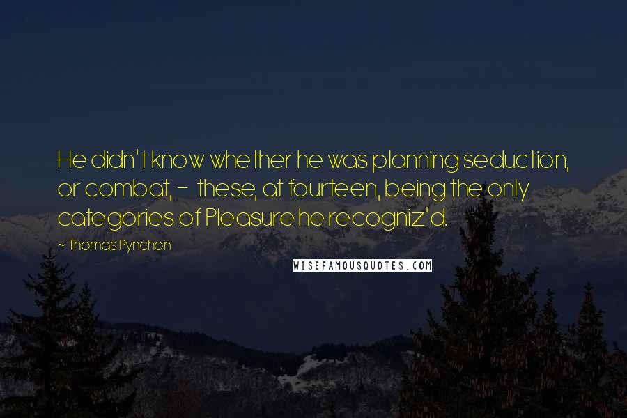 Thomas Pynchon Quotes: He didn't know whether he was planning seduction, or combat, -  these, at fourteen, being the only categories of Pleasure he recogniz'd.