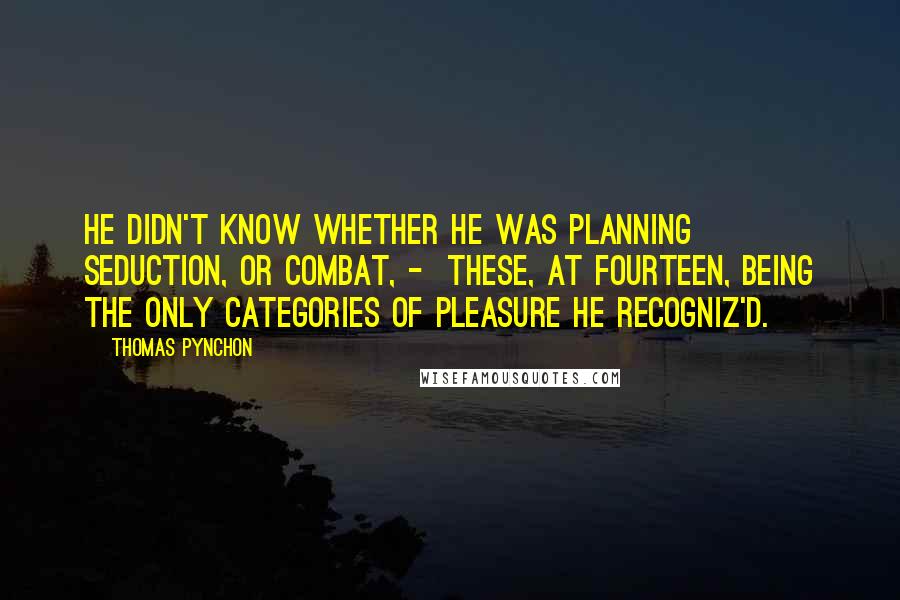 Thomas Pynchon Quotes: He didn't know whether he was planning seduction, or combat, -  these, at fourteen, being the only categories of Pleasure he recogniz'd.