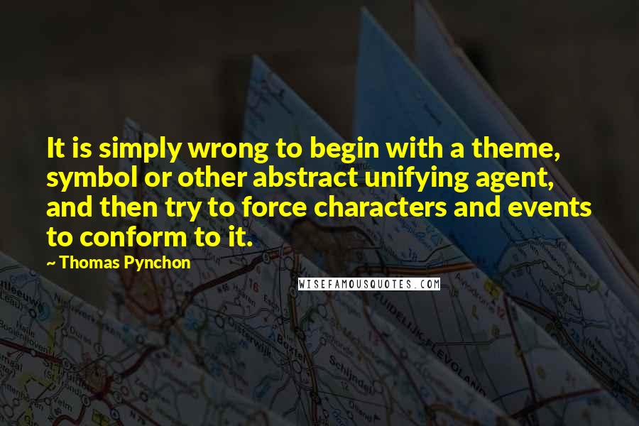 Thomas Pynchon Quotes: It is simply wrong to begin with a theme, symbol or other abstract unifying agent, and then try to force characters and events to conform to it.