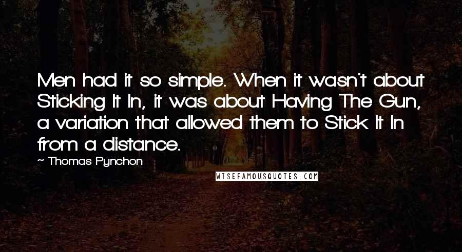 Thomas Pynchon Quotes: Men had it so simple. When it wasn't about Sticking It In, it was about Having The Gun, a variation that allowed them to Stick It In from a distance.