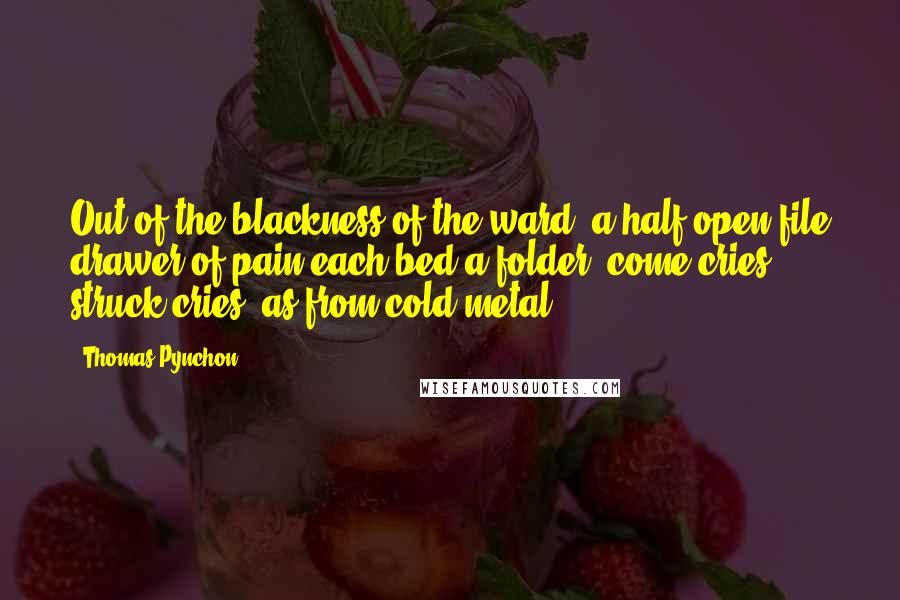 Thomas Pynchon Quotes: Out of the blackness of the ward, a half-open file drawer of pain each bed a folder, come cries, struck cries, as from cold metal.