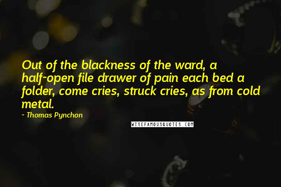 Thomas Pynchon Quotes: Out of the blackness of the ward, a half-open file drawer of pain each bed a folder, come cries, struck cries, as from cold metal.