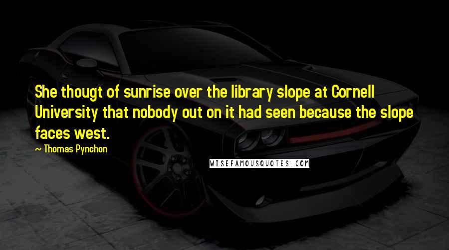 Thomas Pynchon Quotes: She thougt of sunrise over the library slope at Cornell University that nobody out on it had seen because the slope faces west.