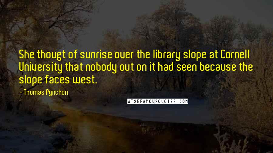 Thomas Pynchon Quotes: She thougt of sunrise over the library slope at Cornell University that nobody out on it had seen because the slope faces west.