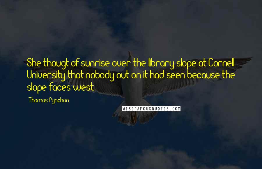 Thomas Pynchon Quotes: She thougt of sunrise over the library slope at Cornell University that nobody out on it had seen because the slope faces west.