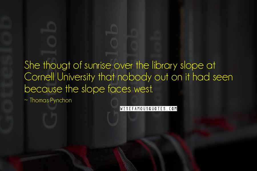 Thomas Pynchon Quotes: She thougt of sunrise over the library slope at Cornell University that nobody out on it had seen because the slope faces west.