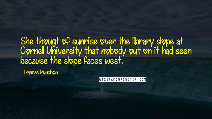 Thomas Pynchon Quotes: She thougt of sunrise over the library slope at Cornell University that nobody out on it had seen because the slope faces west.