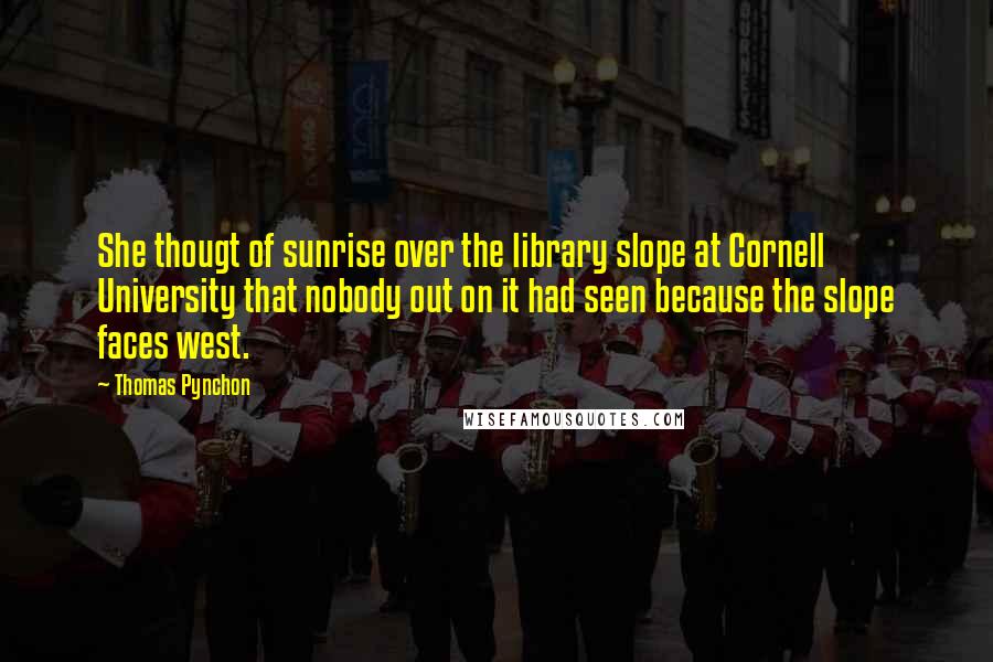 Thomas Pynchon Quotes: She thougt of sunrise over the library slope at Cornell University that nobody out on it had seen because the slope faces west.