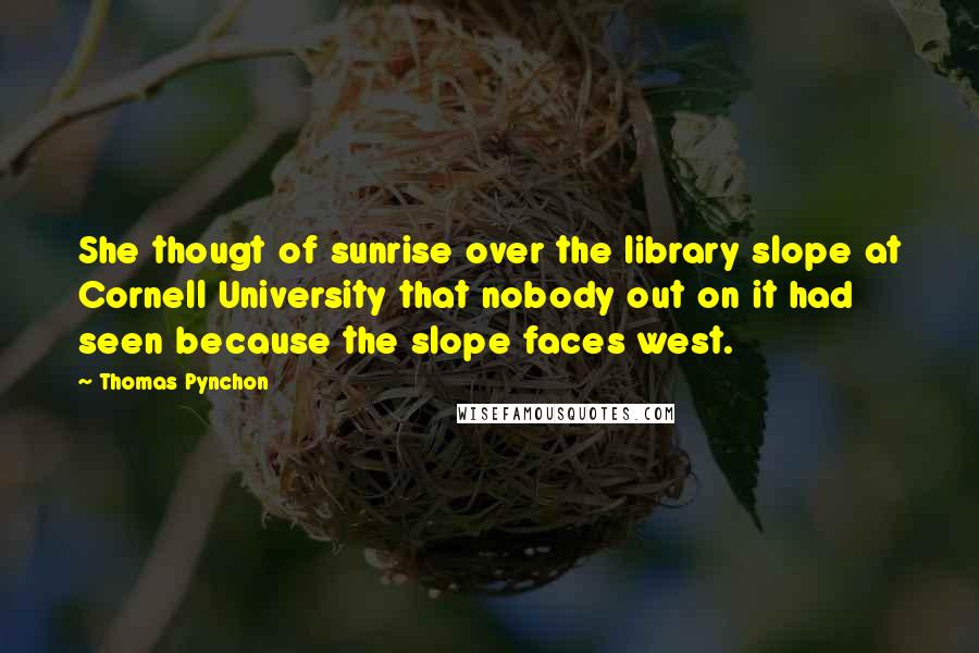 Thomas Pynchon Quotes: She thougt of sunrise over the library slope at Cornell University that nobody out on it had seen because the slope faces west.