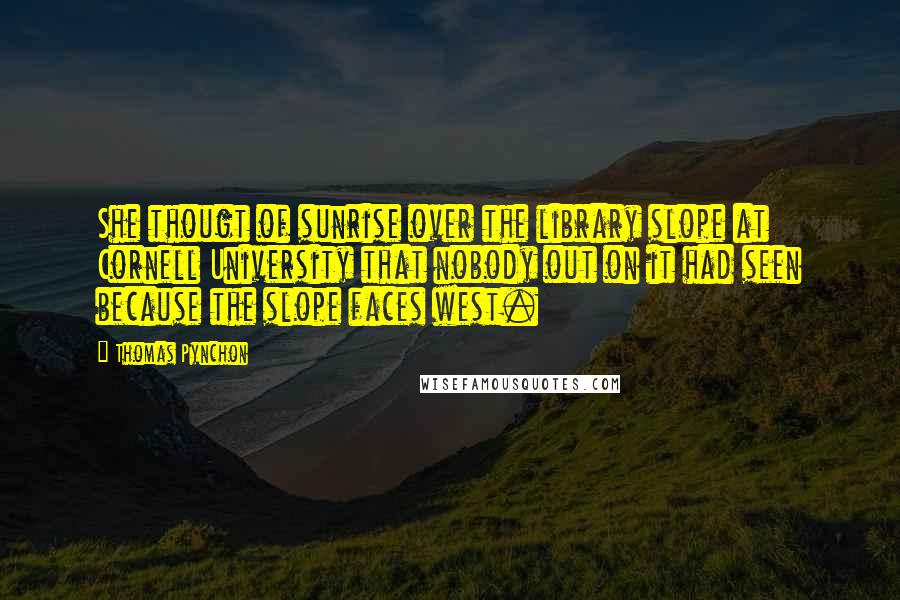 Thomas Pynchon Quotes: She thougt of sunrise over the library slope at Cornell University that nobody out on it had seen because the slope faces west.