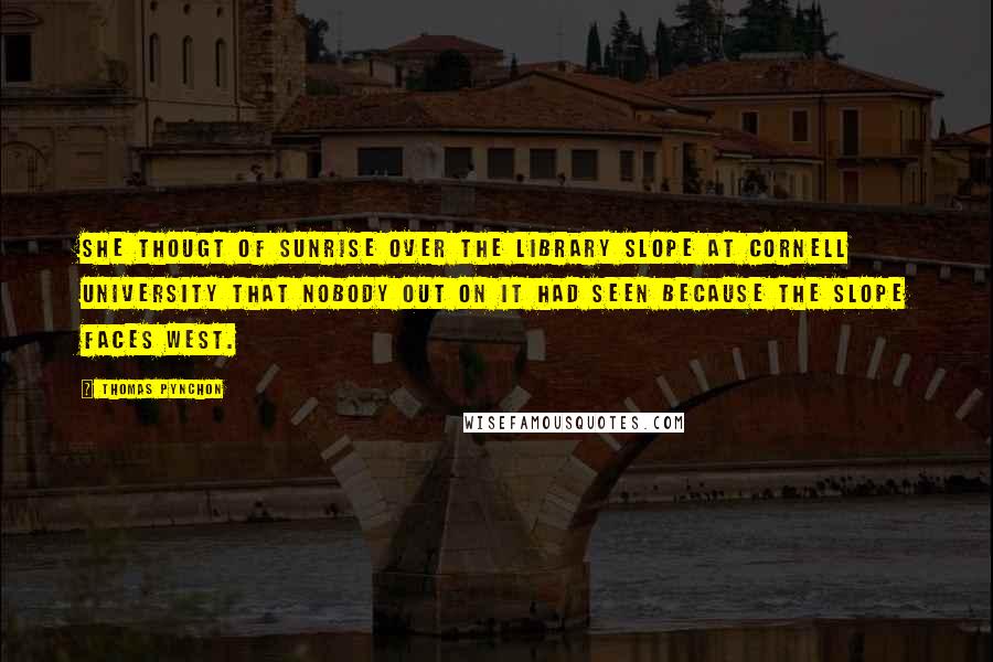 Thomas Pynchon Quotes: She thougt of sunrise over the library slope at Cornell University that nobody out on it had seen because the slope faces west.