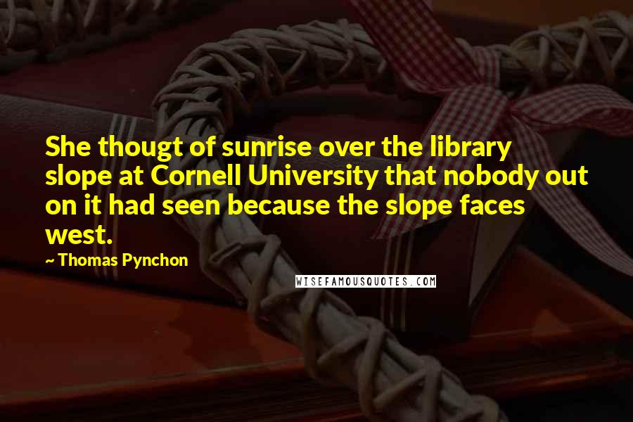 Thomas Pynchon Quotes: She thougt of sunrise over the library slope at Cornell University that nobody out on it had seen because the slope faces west.