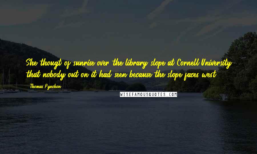 Thomas Pynchon Quotes: She thougt of sunrise over the library slope at Cornell University that nobody out on it had seen because the slope faces west.