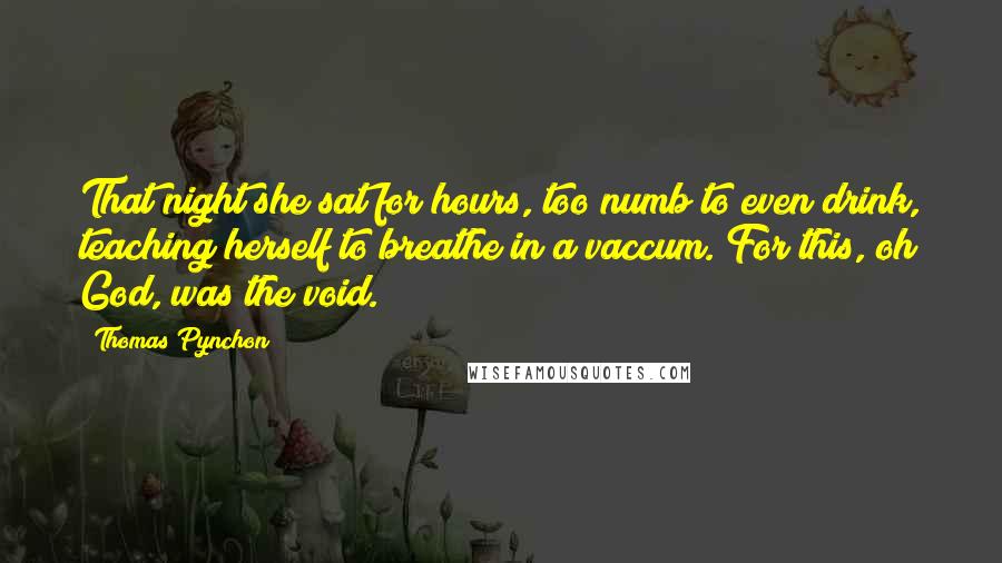 Thomas Pynchon Quotes: That night she sat for hours, too numb to even drink, teaching herself to breathe in a vaccum. For this, oh God, was the void.