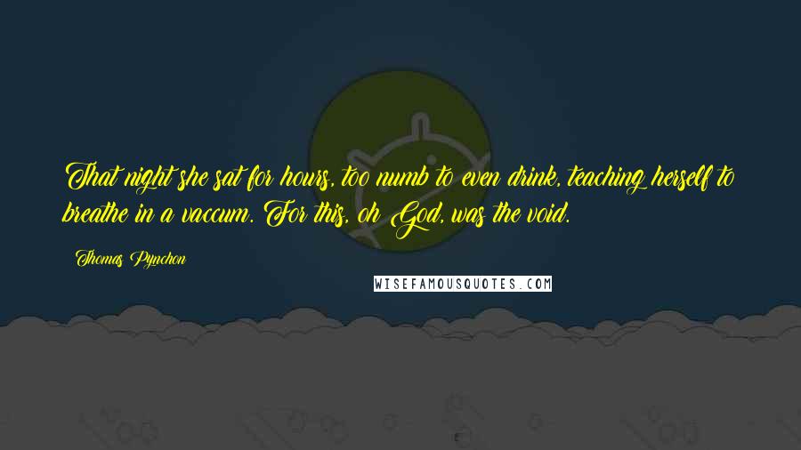 Thomas Pynchon Quotes: That night she sat for hours, too numb to even drink, teaching herself to breathe in a vaccum. For this, oh God, was the void.