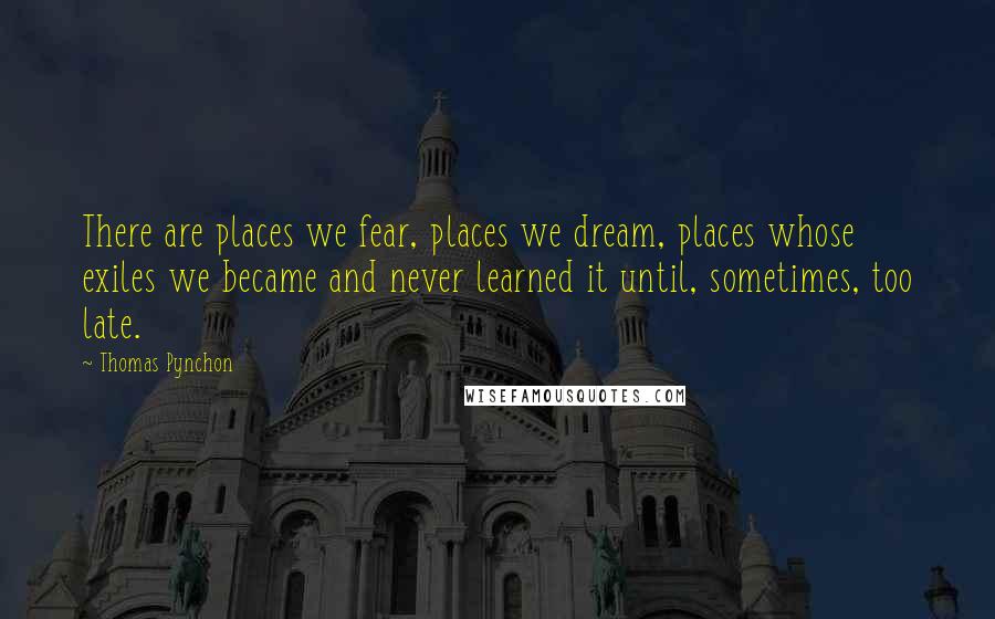 Thomas Pynchon Quotes: There are places we fear, places we dream, places whose exiles we became and never learned it until, sometimes, too late.