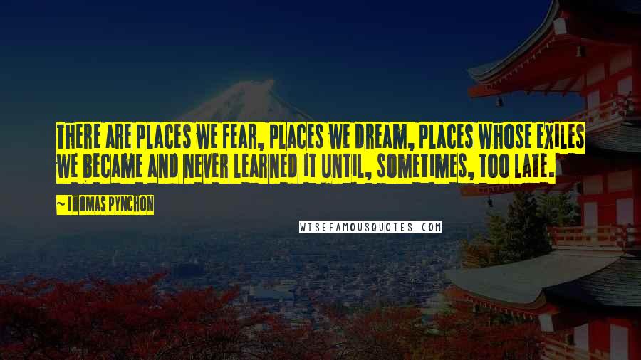 Thomas Pynchon Quotes: There are places we fear, places we dream, places whose exiles we became and never learned it until, sometimes, too late.