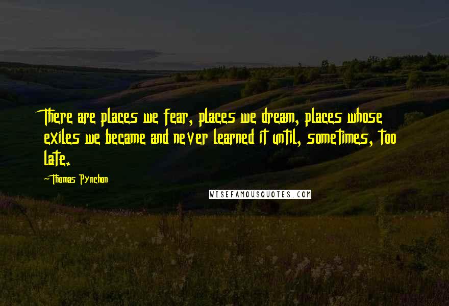Thomas Pynchon Quotes: There are places we fear, places we dream, places whose exiles we became and never learned it until, sometimes, too late.