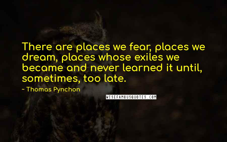Thomas Pynchon Quotes: There are places we fear, places we dream, places whose exiles we became and never learned it until, sometimes, too late.