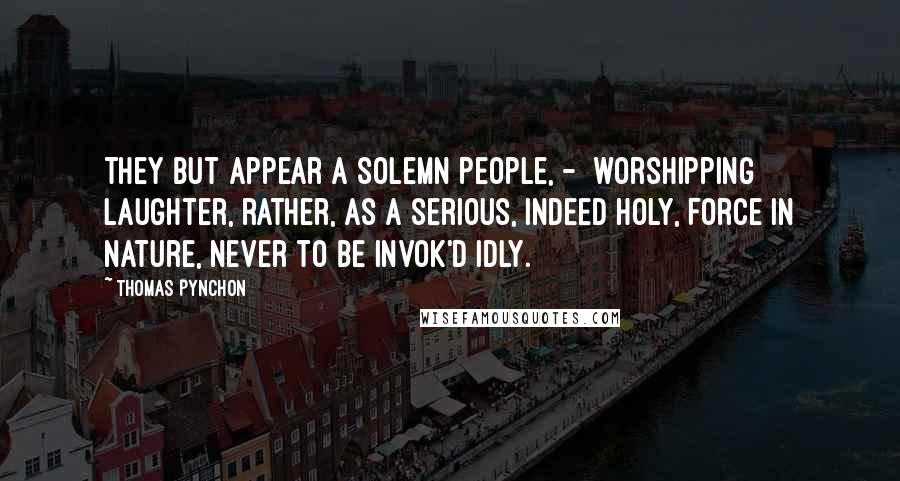 Thomas Pynchon Quotes: They but appear a solemn People, -  worshipping Laughter, rather, as a serious, indeed holy, Force in Nature, never to be invok'd idly.