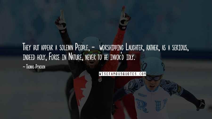 Thomas Pynchon Quotes: They but appear a solemn People, -  worshipping Laughter, rather, as a serious, indeed holy, Force in Nature, never to be invok'd idly.