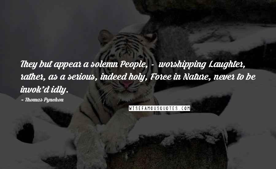 Thomas Pynchon Quotes: They but appear a solemn People, - worshipping Laughter, rather, as a serious, indeed holy, Force in Nature, never to be invok'd idly.