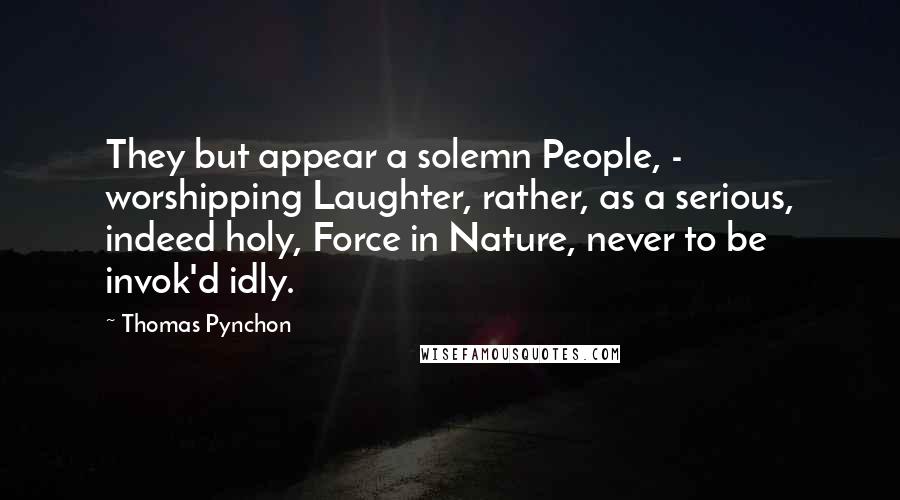 Thomas Pynchon Quotes: They but appear a solemn People, -  worshipping Laughter, rather, as a serious, indeed holy, Force in Nature, never to be invok'd idly.