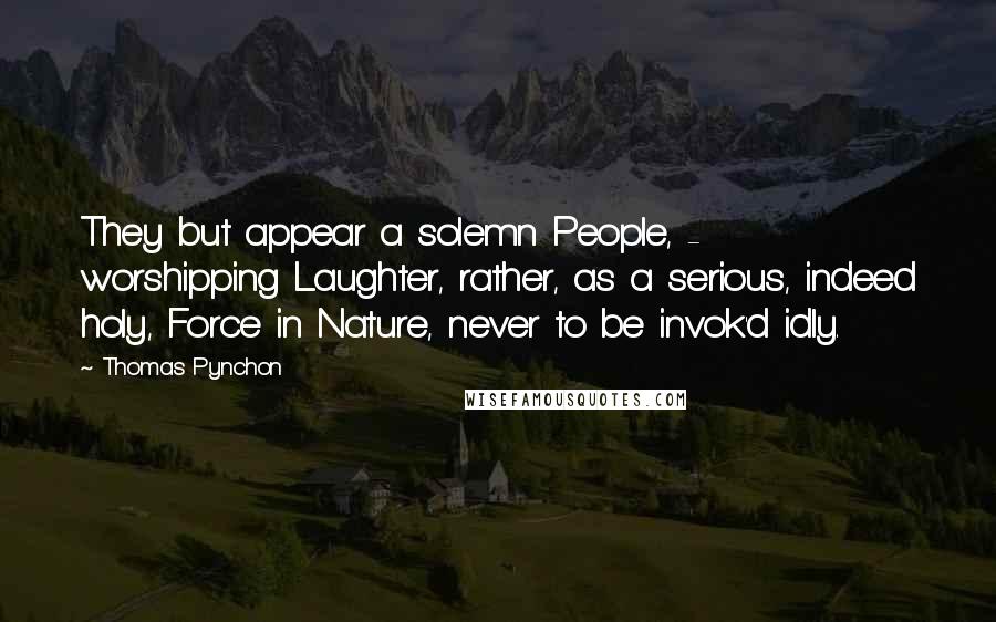 Thomas Pynchon Quotes: They but appear a solemn People, -  worshipping Laughter, rather, as a serious, indeed holy, Force in Nature, never to be invok'd idly.