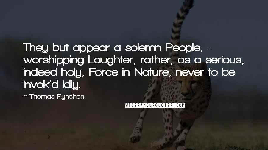 Thomas Pynchon Quotes: They but appear a solemn People, - worshipping Laughter, rather, as a serious, indeed holy, Force in Nature, never to be invok'd idly.