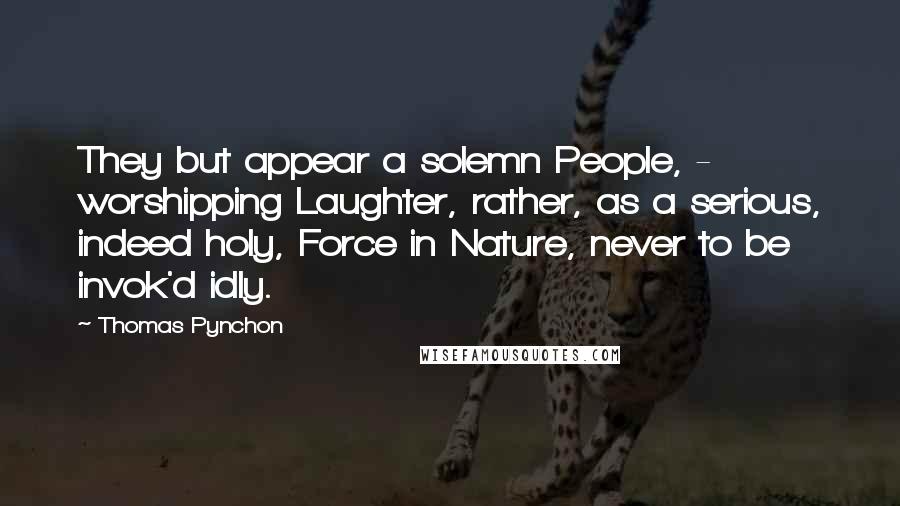 Thomas Pynchon Quotes: They but appear a solemn People, -  worshipping Laughter, rather, as a serious, indeed holy, Force in Nature, never to be invok'd idly.