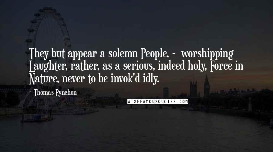 Thomas Pynchon Quotes: They but appear a solemn People, -  worshipping Laughter, rather, as a serious, indeed holy, Force in Nature, never to be invok'd idly.