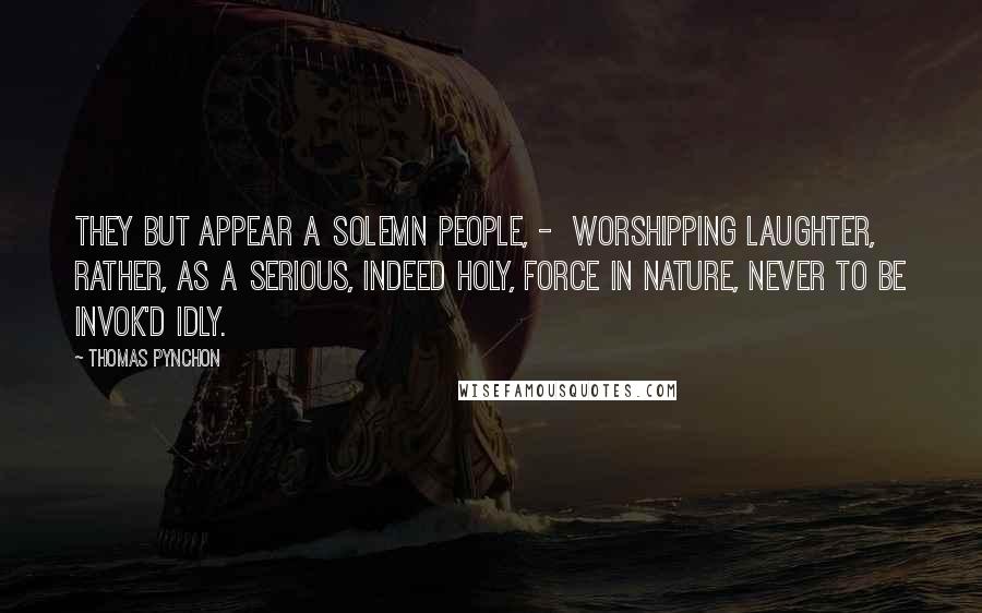 Thomas Pynchon Quotes: They but appear a solemn People, - worshipping Laughter, rather, as a serious, indeed holy, Force in Nature, never to be invok'd idly.