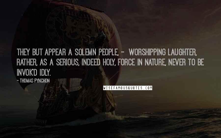 Thomas Pynchon Quotes: They but appear a solemn People, -  worshipping Laughter, rather, as a serious, indeed holy, Force in Nature, never to be invok'd idly.