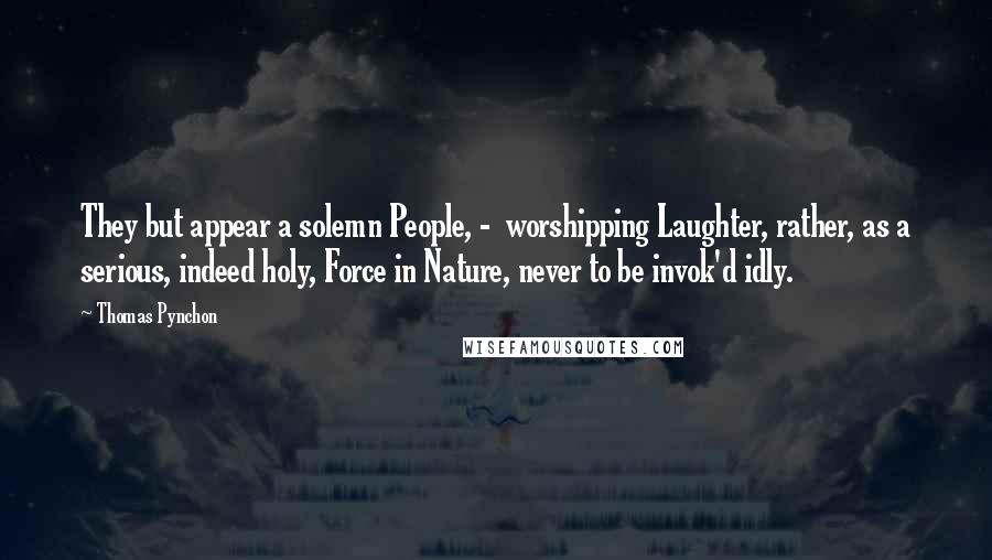Thomas Pynchon Quotes: They but appear a solemn People, -  worshipping Laughter, rather, as a serious, indeed holy, Force in Nature, never to be invok'd idly.