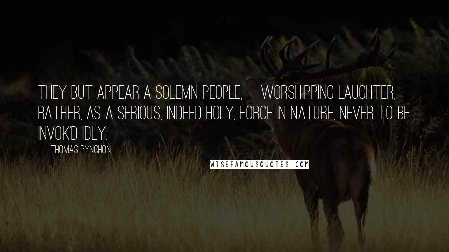 Thomas Pynchon Quotes: They but appear a solemn People, -  worshipping Laughter, rather, as a serious, indeed holy, Force in Nature, never to be invok'd idly.
