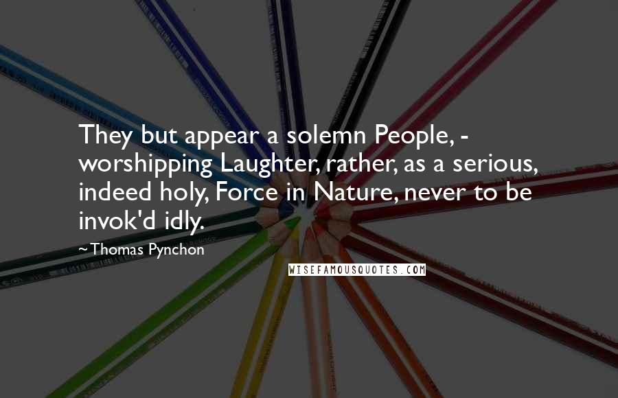 Thomas Pynchon Quotes: They but appear a solemn People, -  worshipping Laughter, rather, as a serious, indeed holy, Force in Nature, never to be invok'd idly.