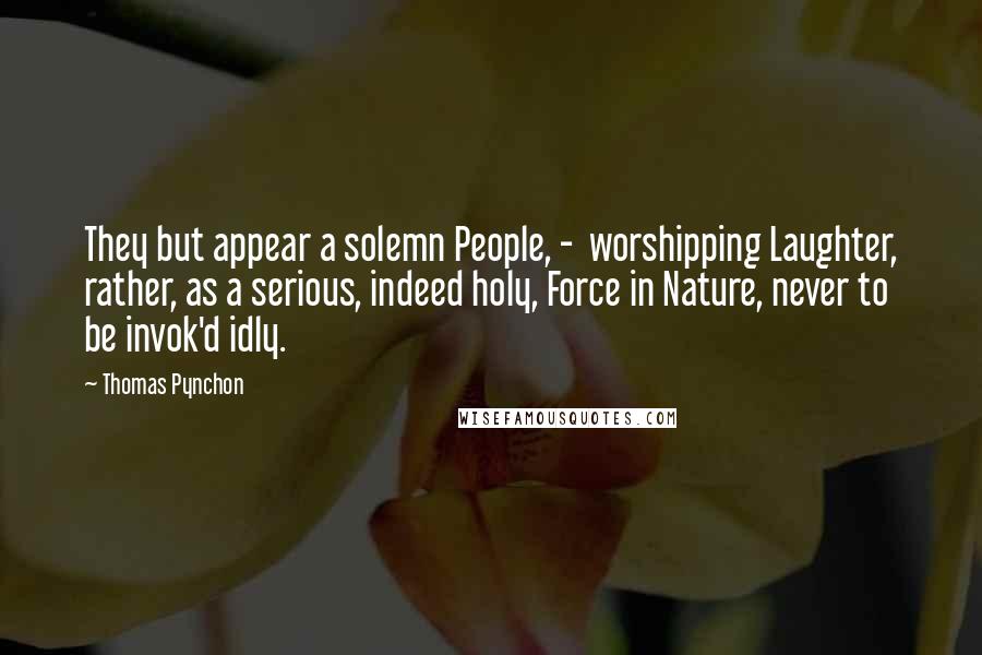 Thomas Pynchon Quotes: They but appear a solemn People, -  worshipping Laughter, rather, as a serious, indeed holy, Force in Nature, never to be invok'd idly.