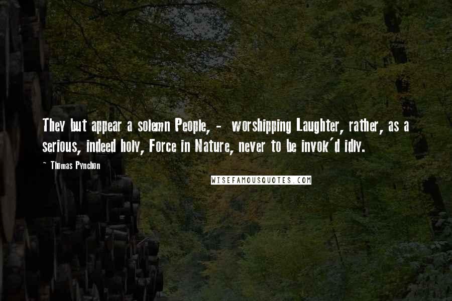 Thomas Pynchon Quotes: They but appear a solemn People, - worshipping Laughter, rather, as a serious, indeed holy, Force in Nature, never to be invok'd idly.