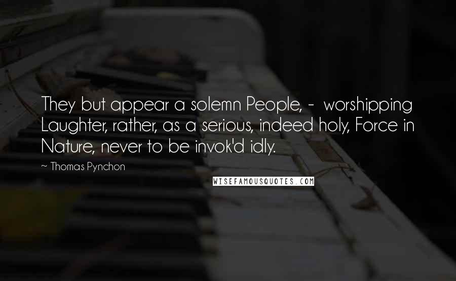 Thomas Pynchon Quotes: They but appear a solemn People, - worshipping Laughter, rather, as a serious, indeed holy, Force in Nature, never to be invok'd idly.