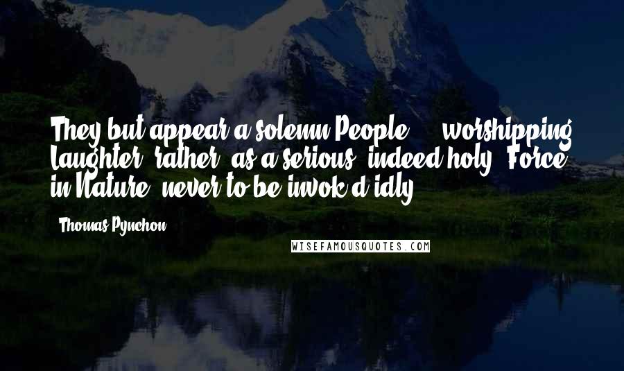 Thomas Pynchon Quotes: They but appear a solemn People, -  worshipping Laughter, rather, as a serious, indeed holy, Force in Nature, never to be invok'd idly.